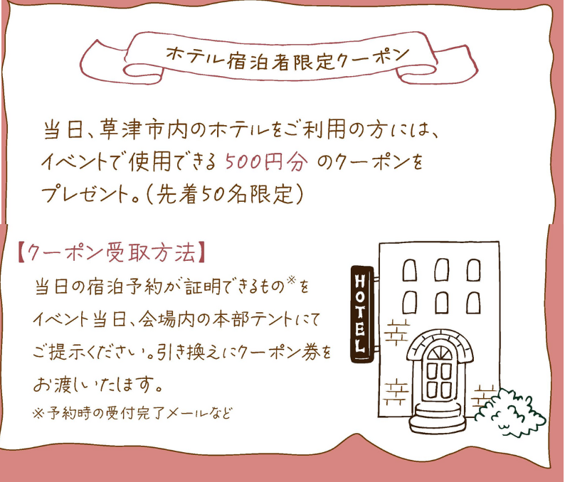 当日、草津市内のホテルをご利用の方には、イベントで使用できる 500円分 のクーポンをプレゼント。(先着50名限定)
【クーポン受取方法】
当日の宿泊予約が証明できるもの をイベント当日、会場内の本部テントにてご提示ください。引き換えにクーポン券をお渡しいたします。
※予約時の受付完了メールなど