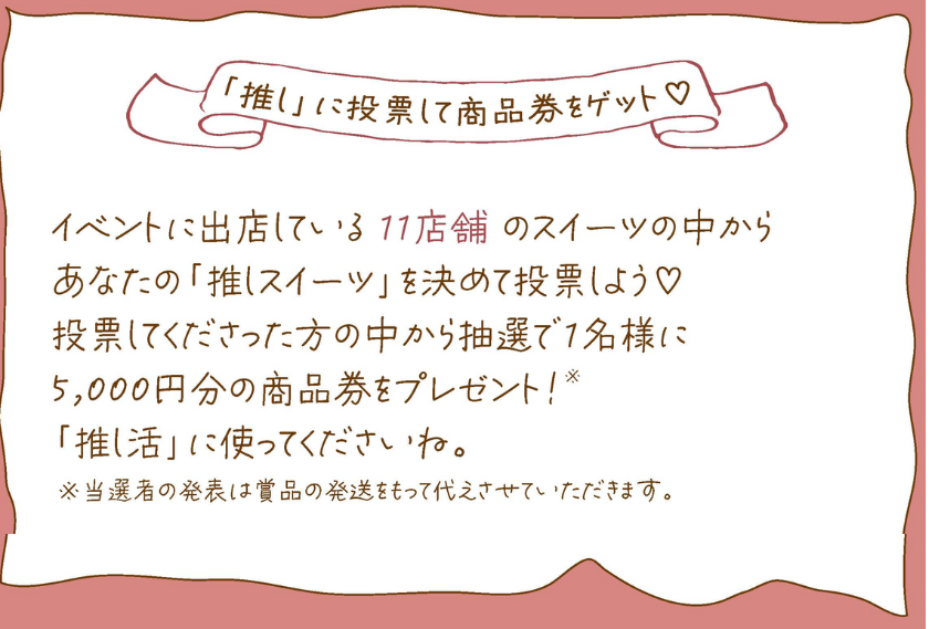 イベントに出店している 11店舗 のスイーツの中から
あなたの「推しスイーツ」を決めて投票しよう♡
投票してくださった方の中から抽選で1名様に5,000円分の商品券をプレゼント!
「推し活」に使ってくださいね。
※当選者の発表は賞品の発送をもって代えさせていただきます。